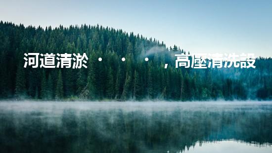 河道清淤，高壓清洗設(shè)備助力，誰能拯救河流的淤泥困境？